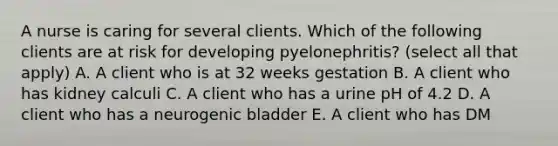 A nurse is caring for several clients. Which of the following clients are at risk for developing pyelonephritis? (select all that apply) A. A client who is at 32 weeks gestation B. A client who has kidney calculi C. A client who has a urine pH of 4.2 D. A client who has a neurogenic bladder E. A client who has DM