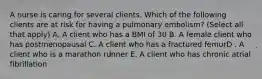 A nurse is caring for several clients. Which of the following clients are at risk for having a pulmonary embolism? (Select all that apply) A. A client who has a BMI of 30 B. A female client who has postmenopausal C. A client who has a fractured femurD . A client who is a marathon runner E. A client who has chronic atrial fibrillation