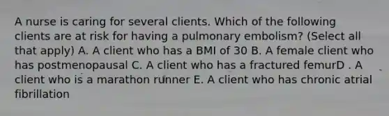 A nurse is caring for several clients. Which of the following clients are at risk for having a pulmonary embolism? (Select all that apply) A. A client who has a BMI of 30 B. A female client who has postmenopausal C. A client who has a fractured femurD . A client who is a marathon runner E. A client who has chronic atrial fibrillation