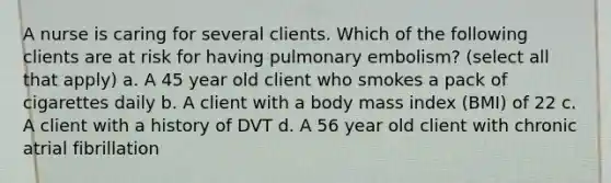 A nurse is caring for several clients. Which of the following clients are at risk for having pulmonary embolism? (select all that apply) a. A 45 year old client who smokes a pack of cigarettes daily b. A client with a body mass index (BMI) of 22 c. A client with a history of DVT d. A 56 year old client with chronic atrial fibrillation