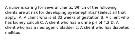 A nurse is caring for several clients. Which of the following clients are at risk for developing pyelonephritis? (Select all that apply.) A. A client who is at 32 weeks of gestation B. A client who has kidney calculi C. A client who has a urine pH of 4.2 D. A client who has a neurogenic bladder E. A client who has diabetes mellitus