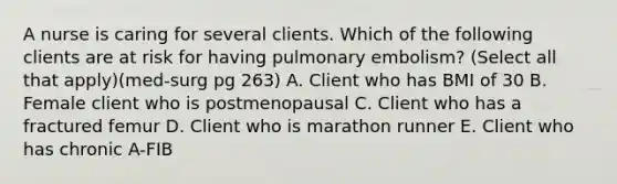 A nurse is caring for several clients. Which of the following clients are at risk for having pulmonary embolism? (Select all that apply)(med-surg pg 263) A. Client who has BMI of 30 B. Female client who is postmenopausal C. Client who has a fractured femur D. Client who is marathon runner E. Client who has chronic A-FIB