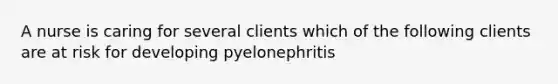 A nurse is caring for several clients which of the following clients are at risk for developing pyelonephritis