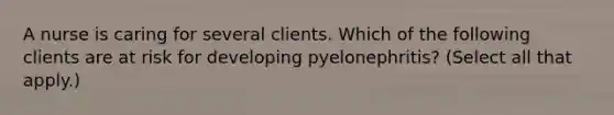 A nurse is caring for several clients. Which of the following clients are at risk for developing pyelonephritis? (Select all that apply.)