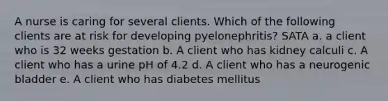 A nurse is caring for several clients. Which of the following clients are at risk for developing pyelonephritis? SATA a. a client who is 32 weeks gestation b. A client who has kidney calculi c. A client who has a urine pH of 4.2 d. A client who has a neurogenic bladder e. A client who has diabetes mellitus