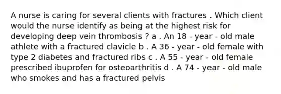 A nurse is caring for several clients with fractures . Which client would the nurse identify as being at the highest risk for developing deep vein thrombosis ? a . An 18 - year - old male athlete with a fractured clavicle b . A 36 - year - old female with type 2 diabetes and fractured ribs c . A 55 - year - old female prescribed ibuprofen for osteoarthritis d . A 74 - year - old male who smokes and has a fractured pelvis