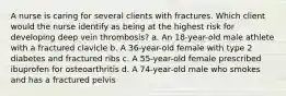 A nurse is caring for several clients with fractures. Which client would the nurse identify as being at the highest risk for developing deep vein thrombosis? a. An 18-year-old male athlete with a fractured clavicle b. A 36-year-old female with type 2 diabetes and fractured ribs c. A 55-year-old female prescribed ibuprofen for osteoarthritis d. A 74-year-old male who smokes and has a fractured pelvis