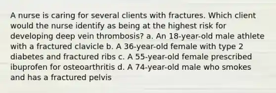 A nurse is caring for several clients with fractures. Which client would the nurse identify as being at the highest risk for developing deep vein thrombosis? a. An 18-year-old male athlete with a fractured clavicle b. A 36-year-old female with type 2 diabetes and fractured ribs c. A 55-year-old female prescribed ibuprofen for osteoarthritis d. A 74-year-old male who smokes and has a fractured pelvis