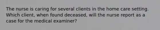 The nurse is caring for several clients in the home care setting. Which client, when found deceased, will the nurse report as a case for the medical examiner?