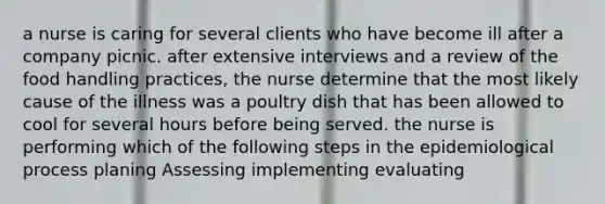 a nurse is caring for several clients who have become ill after a company picnic. after extensive interviews and a review of the food handling practices, the nurse determine that the most likely cause of the illness was a poultry dish that has been allowed to cool for several hours before being served. the nurse is performing which of the following steps in the epidemiological process planing Assessing implementing evaluating