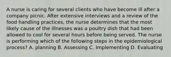 A nurse is caring for several clients who have become ill after a company picnic. After extensive interviews and a review of the food handling practices, the nurse determines that the most likely cause of the illnesses was a poultry dish that had been allowed to cool for several hours before being served. The nurse is performing which of the following steps in the epidemiological process? A. planning B. Assessing C. Implementing D. Evaluating