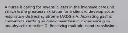 A nurse is caring for several clients in the intensive care unit. Which is the greatest risk factor for a client to develop acute respiratory distress syndrome (ARDS)? A. Aspirating gastric contents B. Getting an opioid overdose C. Experiencing an anaphylactic reaction D. Receiving multiple blood transfusions