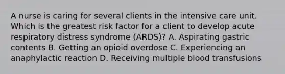 A nurse is caring for several clients in the intensive care unit. Which is the greatest risk factor for a client to develop acute respiratory distress syndrome (ARDS)? A. Aspirating gastric contents B. Getting an opioid overdose C. Experiencing an anaphylactic reaction D. Receiving multiple blood transfusions