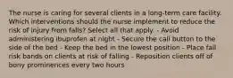 The nurse is caring for several clients in a long-term care facility. Which interventions should the nurse implement to reduce the risk of injury from falls? Select all that apply. - Avoid administering ibuprofen at night - Secure the call button to the side of the bed - Keep the bed in the lowest position - Place fall risk bands on clients at risk of falling - Reposition clients off of bony prominences every two hours