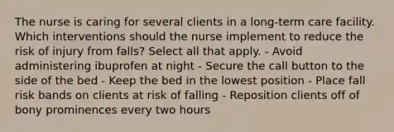 The nurse is caring for several clients in a long-term care facility. Which interventions should the nurse implement to reduce the risk of injury from falls? Select all that apply. - Avoid administering ibuprofen at night - Secure the call button to the side of the bed - Keep the bed in the lowest position - Place fall risk bands on clients at risk of falling - Reposition clients off of bony prominences every two hours