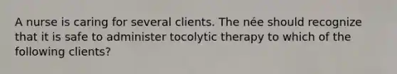 A nurse is caring for several clients. The née should recognize that it is safe to administer tocolytic therapy to which of the following clients?