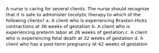 A nurse is caring for several clients. The nurse should recognize that it is safe to administer tocolytic therapy to which of the following clients? a. A client who is experiencing Braxton-Hicks contractions at 36 weeks of gestation b. A client who is experiencing preterm labor at 26 weeks of gestation c. A client who is experiencing fetal death at 32 weeks of gestation d. A client who has a post-term pregnancy at 42 weeks of gestation