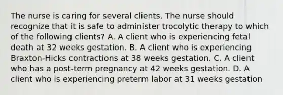 The nurse is caring for several clients. The nurse should recognize that it is safe to administer trocolytic therapy to which of the following clients? A. A client who is experiencing fetal death at 32 weeks gestation. B. A client who is experiencing Braxton-Hicks contractions at 38 weeks gestation. C. A client who has a post-term pregnancy at 42 weeks gestation. D. A client who is experiencing preterm labor at 31 weeks gestation