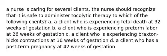 a nurse is caring for several clients. the nurse should recognize that it is safe to administer tocolytic therapy to which of the following clients? a. a client who is experiencing fetal death at 32 weeks of gestation b. a client who is experiencing preterm labor at 26 weeks of gestation c. a client who is experiencing braxton-hicks contractions at 36 weeks of gestation d. a client who has a post-term pregnancy at 42 weeks of gestation