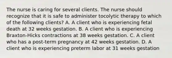 The nurse is caring for several clients. The nurse should recognize that it is safe to administer tocolytic therapy to which of the following clients? A. A client who is experiencing fetal death at 32 weeks gestation. B. A client who is experiencing Braxton-Hicks contractions at 38 weeks gestation. C. A client who has a post-term pregnancy at 42 weeks gestation. D. A client who is experiencing preterm labor at 31 weeks gestation