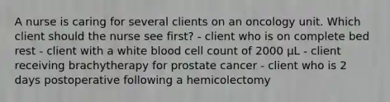 A nurse is caring for several clients on an oncology unit. Which client should the nurse see first? - client who is on complete bed rest - client with a white blood cell count of 2000 µL - client receiving brachytherapy for prostate cancer - client who is 2 days postoperative following a hemicolectomy