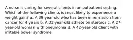 A nurse is caring for several clients in an outpatient setting. Which of the following clients is most likely to experience a weight gain? a. A 39-year-old who has been in remission from cancer for 4 years b. A 33-year-old athlete on steroids c. A 27-year-old woman with pneumonia d. A 42-year-old client with irritable bowel syndrome