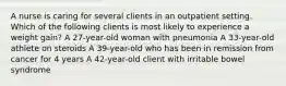 A nurse is caring for several clients in an outpatient setting. Which of the following clients is most likely to experience a weight gain? A 27-year-old woman with pneumonia A 33-year-old athlete on steroids A 39-year-old who has been in remission from cancer for 4 years A 42-year-old client with irritable bowel syndrome