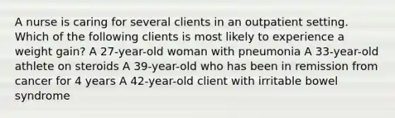 A nurse is caring for several clients in an outpatient setting. Which of the following clients is most likely to experience a weight gain? A 27-year-old woman with pneumonia A 33-year-old athlete on steroids A 39-year-old who has been in remission from cancer for 4 years A 42-year-old client with irritable bowel syndrome