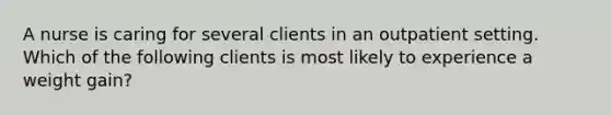 A nurse is caring for several clients in an outpatient setting. Which of the following clients is most likely to experience a weight gain?