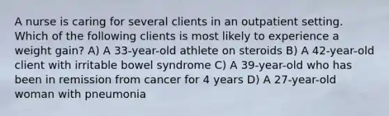 A nurse is caring for several clients in an outpatient setting. Which of the following clients is most likely to experience a weight gain? A) A 33-year-old athlete on steroids B) A 42-year-old client with irritable bowel syndrome C) A 39-year-old who has been in remission from cancer for 4 years D) A 27-year-old woman with pneumonia