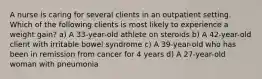 A nurse is caring for several clients in an outpatient setting. Which of the following clients is most likely to experience a weight gain? a) A 33-year-old athlete on steroids b) A 42-year-old client with irritable bowel syndrome c) A 39-year-old who has been in remission from cancer for 4 years d) A 27-year-old woman with pneumonia