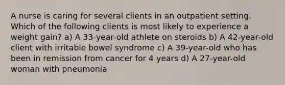 A nurse is caring for several clients in an outpatient setting. Which of the following clients is most likely to experience a weight gain? a) A 33-year-old athlete on steroids b) A 42-year-old client with irritable bowel syndrome c) A 39-year-old who has been in remission from cancer for 4 years d) A 27-year-old woman with pneumonia