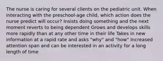 The nurse is caring for several clients on the pediatric unit. When interacting with the preschool-age child, which action does the nurse predict will occur? Insists doing something and the next moment reverts to being dependent Grows and develops skills more rapidly than at any other time in their life Takes in new information at a rapid rate and asks "why" and "how" Increased attention span and can be interested in an activity for a long length of time