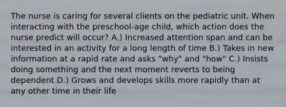 The nurse is caring for several clients on the pediatric unit. When interacting with the preschool-age child, which action does the nurse predict will occur? A.) Increased attention span and can be interested in an activity for a long length of time B.) Takes in new information at a rapid rate and asks "why" and "how" C.) Insists doing something and the next moment reverts to being dependent D.) Grows and develops skills more rapidly than at any other time in their life