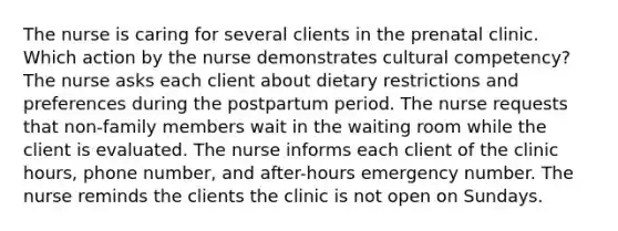 The nurse is caring for several clients in the prenatal clinic. Which action by the nurse demonstrates cultural competency? The nurse asks each client about dietary restrictions and preferences during the postpartum period. The nurse requests that non-family members wait in the waiting room while the client is evaluated. The nurse informs each client of the clinic hours, phone number, and after-hours emergency number. The nurse reminds the clients the clinic is not open on Sundays.