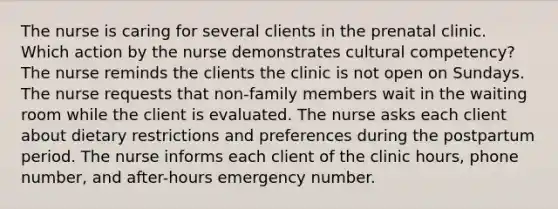 The nurse is caring for several clients in the prenatal clinic. Which action by the nurse demonstrates cultural competency? The nurse reminds the clients the clinic is not open on Sundays. The nurse requests that non-family members wait in the waiting room while the client is evaluated. The nurse asks each client about dietary restrictions and preferences during the postpartum period. The nurse informs each client of the clinic hours, phone number, and after-hours emergency number.