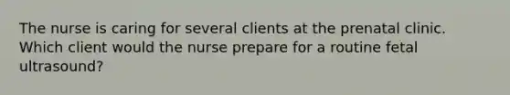 The nurse is caring for several clients at the prenatal clinic. Which client would the nurse prepare for a routine fetal ultrasound?