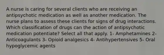 A nurse is caring for several clients who are receiving an antipsychotic medication as well as another medication. The nurse plans to assess these clients for signs of drug interactions. Which classification of drugs can the action of antipsychotic medication potentiate? Select all that apply. 1- Amphetamines 2- Anticoagulants 3- Opioid analgesics 4- Antihypertensives 5- Oral hypoglycemic agents