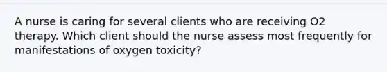 A nurse is caring for several clients who are receiving O2 therapy. Which client should the nurse assess most frequently for manifestations of oxygen toxicity?