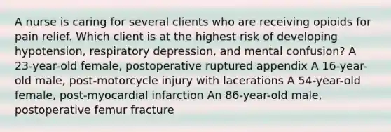 A nurse is caring for several clients who are receiving opioids for pain relief. Which client is at the highest risk of developing hypotension, respiratory depression, and mental confusion? A 23-year-old female, postoperative ruptured appendix A 16-year-old male, post-motorcycle injury with lacerations A 54-year-old female, post-myocardial infarction An 86-year-old male, postoperative femur fracture