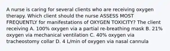 A nurse is caring for several clients who are receiving oxygen therapy. Which client should the nurse ASSESS MOST FREQUENTLY for manifestations of OXYGEN TOXICITY? The client receiving A. 100% oxygen via a partial re-breathing mask B. 21% oxygen via mechanical ventilation C. 40% oxygen via tracheostomy collar D. 4 L/min of oxygen via nasal cannula