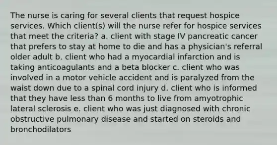 The nurse is caring for several clients that request hospice services. Which client(s) will the nurse refer for hospice services that meet the criteria? a. client with stage IV pancreatic cancer that prefers to stay at home to die and has a physician's referral older adult b. client who had a myocardial infarction and is taking anticoagulants and a beta blocker c. client who was involved in a motor vehicle accident and is paralyzed from the waist down due to a spinal cord injury d. client who is informed that they have less than 6 months to live from amyotrophic lateral sclerosis e. client who was just diagnosed with chronic obstructive pulmonary disease and started on steroids and bronchodilators