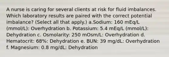 A nurse is caring for several clients at risk for fluid imbalances. Which laboratory results are paired with the correct potential imbalance? (Select all that apply.) a.Sodium: 160 mEq/L (mmol/L): Overhydration b. Potassium: 5.4 mEq/L (mmol/L): Dehydration c. Osmolarity: 250 mOsm/L: Overhydration d. Hematocrit: 68%: Dehydration e. BUN: 39 mg/dL: Overhydration f. Magnesium: 0.8 mg/dL: Dehydration