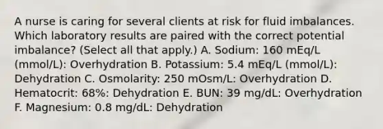 A nurse is caring for several clients at risk for fluid imbalances. Which laboratory results are paired with the correct potential imbalance? (Select all that apply.) A. Sodium: 160 mEq/L (mmol/L): Overhydration B. Potassium: 5.4 mEq/L (mmol/L): Dehydration C. Osmolarity: 250 mOsm/L: Overhydration D. Hematocrit: 68%: Dehydration E. BUN: 39 mg/dL: Overhydration F. Magnesium: 0.8 mg/dL: Dehydration