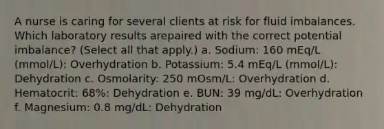 A nurse is caring for several clients at risk for fluid imbalances. Which laboratory results arepaired with the correct potential imbalance? (Select all that apply.) a. Sodium: 160 mEq/L (mmol/L): Overhydration b. Potassium: 5.4 mEq/L (mmol/L): Dehydration c. Osmolarity: 250 mOsm/L: Overhydration d. Hematocrit: 68%: Dehydration e. BUN: 39 mg/dL: Overhydration f. Magnesium: 0.8 mg/dL: Dehydration