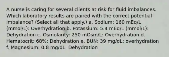 A nurse is caring for several clients at risk for fluid imbalances. Which laboratory results are paired with the correct potential imbalance? (Select all that apply.) a. Sodium: 160 mEq/L (mmol/L): Overhydration b. Potassium: 5.4 mEq/L (mmol/L): Dehydration c. Osmolarity: 250 mOsm/L: Overhydration d. Hematocrit: 68%: Dehydration e. BUN: 39 mg/dL: overhydration f. Magnesium: 0.8 mg/dL: Dehydration