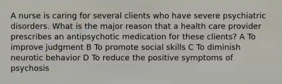 A nurse is caring for several clients who have severe psychiatric disorders. What is the major reason that a health care provider prescribes an antipsychotic medication for these clients? A To improve judgment B To promote social skills C To diminish neurotic behavior D To reduce the positive symptoms of psychosis