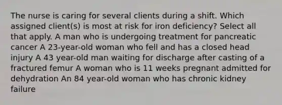 The nurse is caring for several clients during a shift. Which assigned client(s) is most at risk for iron deficiency? Select all that apply. A man who is undergoing treatment for pancreatic cancer A 23-year-old woman who fell and has a closed head injury A 43 year-old man waiting for discharge after casting of a fractured femur A woman who is 11 weeks pregnant admitted for dehydration An 84 year-old woman who has chronic kidney failure