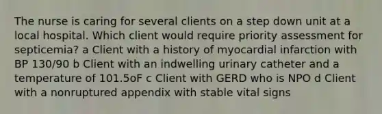 The nurse is caring for several clients on a step down unit at a local hospital. Which client would require priority assessment for​ septicemia? a Client with a history of myocardial infarction with BP​ 130/90 b Client with an indwelling urinary catheter and a temperature of 101.5oF c Client with GERD who is NPO d Client with a nonruptured appendix with stable vital signs