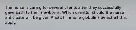 The nurse is caring for several clients after they successfully gave birth to their newborns. Which client(s) should the nurse anticipate will be given Rho(D) immune globulin? Select all that apply.